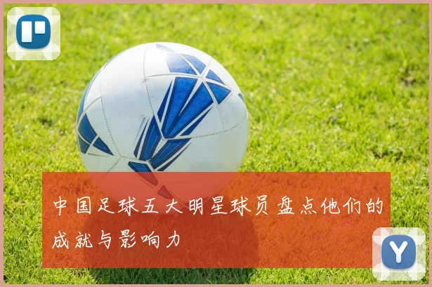 中国足球五大明星球员盘点他们的成就与影响力