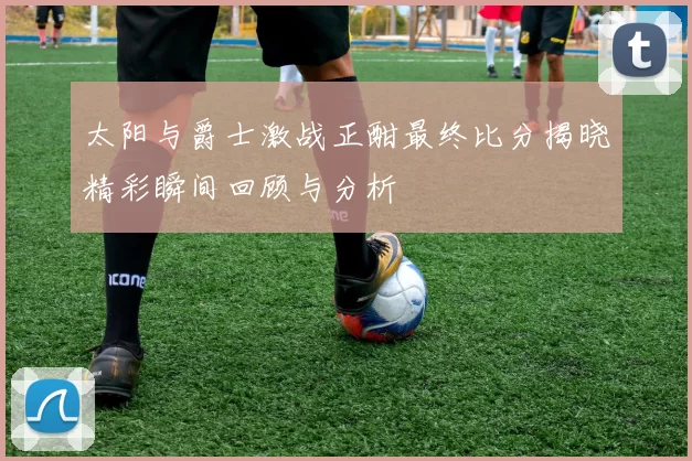 太阳与爵士激战正酣最终比分揭晓精彩瞬间回顾与分析