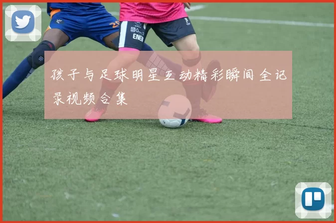 孩子与足球明星互动精彩瞬间全记录视频合集