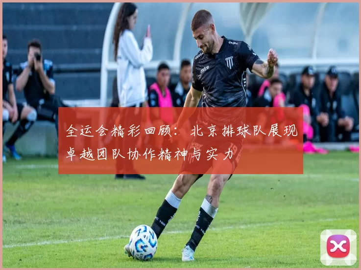 全运会精彩回顾：北京排球队展现卓越团队协作精神与实力