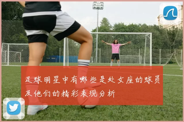 足球明星中有哪些是处女座的球员及他们的精彩表现分析