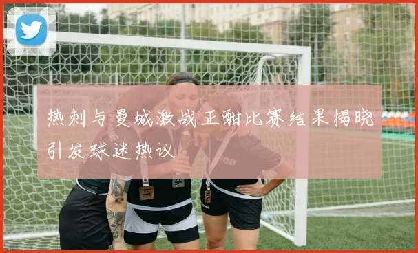 热刺与曼城激战正酣比赛结果揭晓引发球迷热议