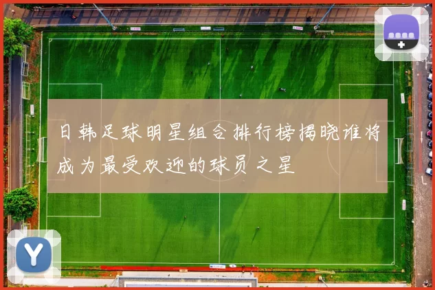 日韩足球明星组合排行榜揭晓谁将成为最受欢迎的球员之星