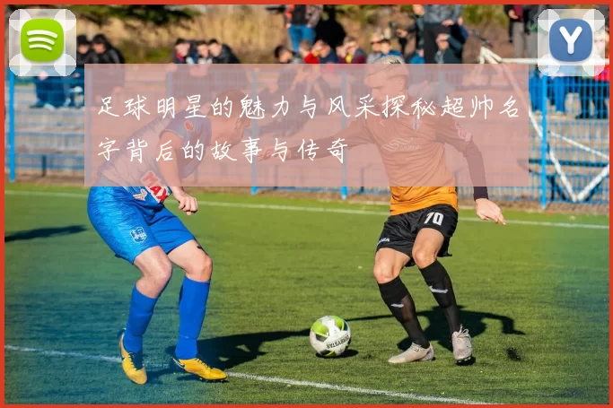 足球明星的魅力与风采探秘超帅名字背后的故事与传奇