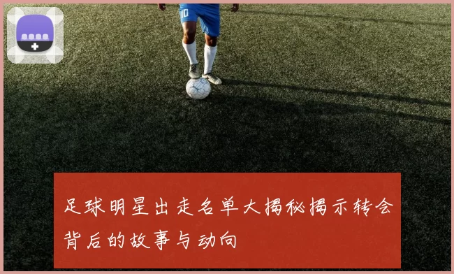 足球明星出走名单大揭秘揭示转会背后的故事与动向
