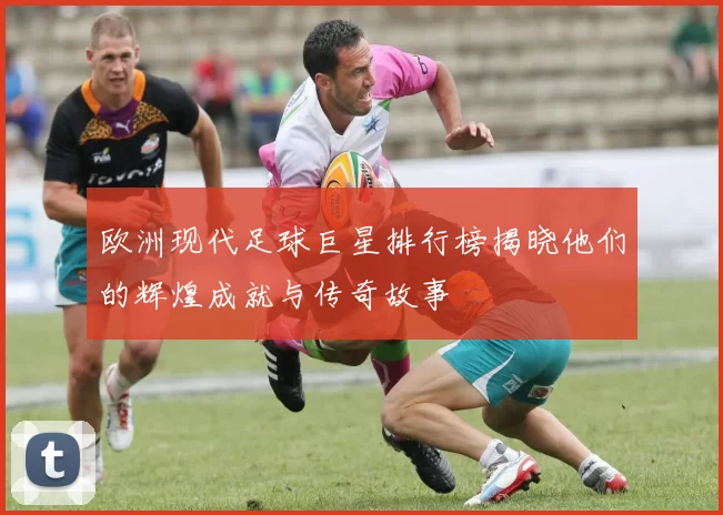 欧洲现代足球巨星排行榜揭晓他们的辉煌成就与传奇故事