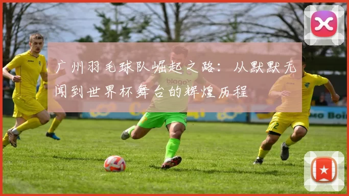 广州羽毛球队崛起之路：从默默无闻到世界杯舞台的辉煌历程