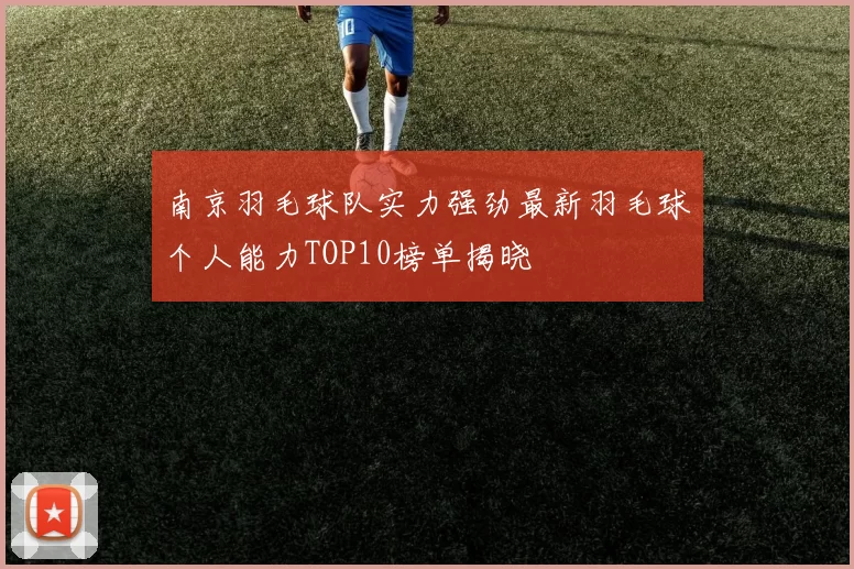 南京羽毛球队实力强劲最新羽毛球个人能力TOP10榜单揭晓