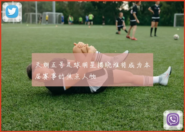 天朗五号足球明星揭晓谁将成为本届赛事的焦点人物