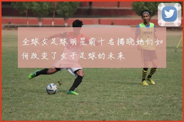 全球女足球明星前十名揭晓她们如何改变了女子足球的未来