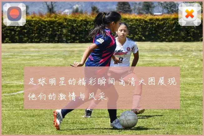 足球明星的精彩瞬间高清大图展现他们的激情与风采