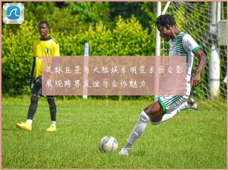 足球巨星与大陆娱乐明星亲密合影展现跨界友谊与合作魅力