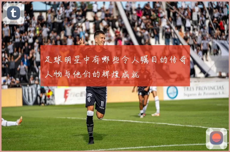 足球明星中有哪些令人瞩目的传奇人物与他们的辉煌成就