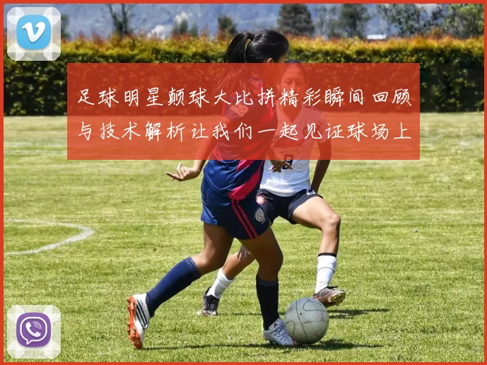 足球明星颠球大比拼精彩瞬间回顾与技术解析让我们一起见证球场上的绝技与魅力