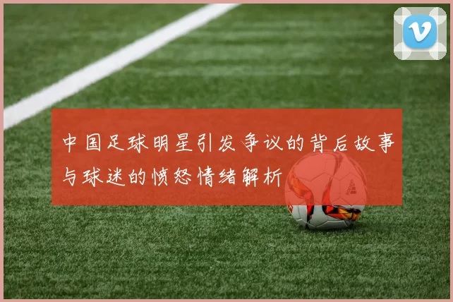 中国足球明星引发争议的背后故事与球迷的愤怒情绪解析
