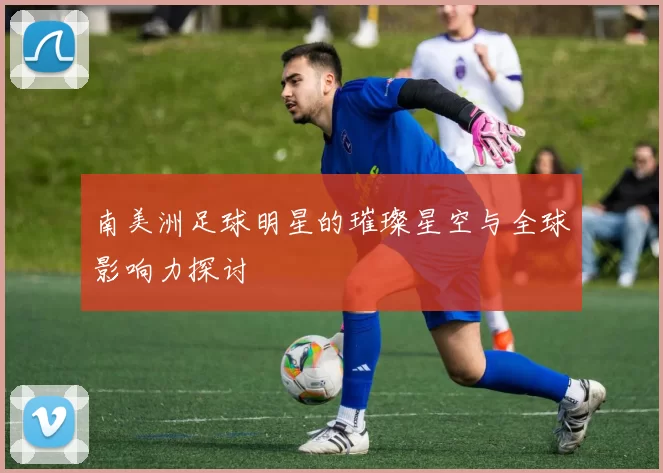 南美洲足球明星的璀璨星空与全球影响力探讨