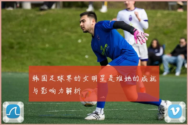 韩国足球界的女明星是谁她的成就与影响力解析