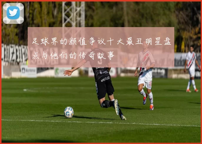 足球界的颜值争议十大最丑明星盘点与他们的传奇故事