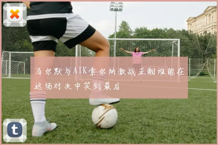 马尔默与AIK索尔纳激战正酣谁能在这场对决中笑到最后