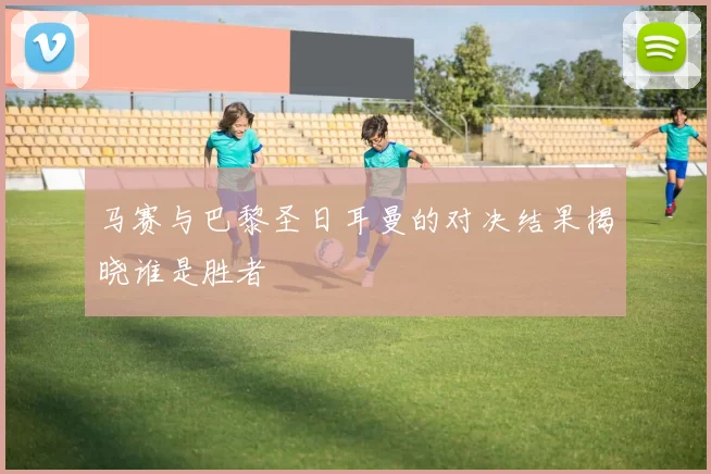 马赛与巴黎圣日耳曼的对决结果揭晓谁是胜者