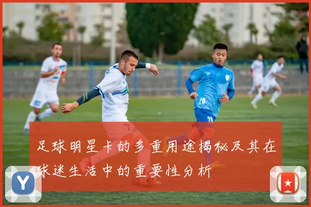 足球明星卡的多重用途揭秘及其在球迷生活中的重要性分析