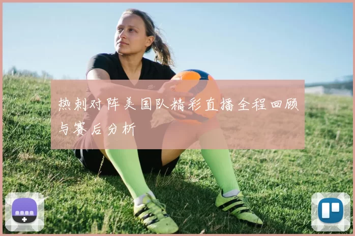 热刺对阵美国队精彩直播全程回顾与赛后分析