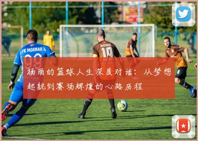 杨丽的篮球人生深度对话：从梦想起航到赛场辉煌的心路历程