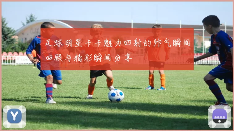 足球明星卡卡魅力四射的帅气瞬间回顾与精彩瞬间分享