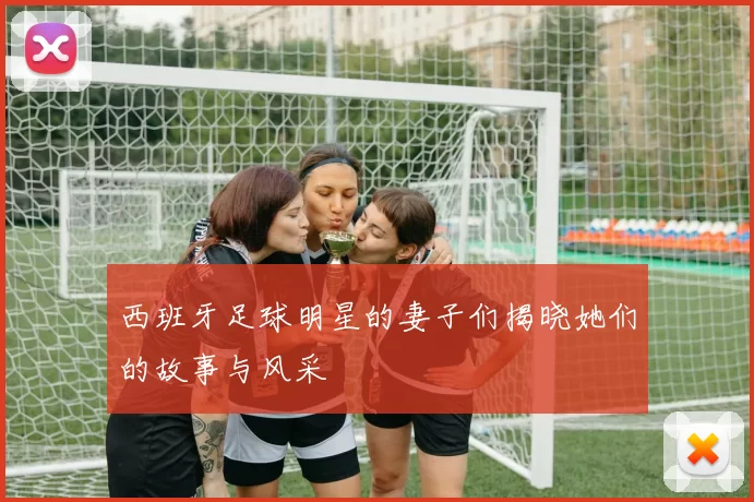 西班牙足球明星的妻子们揭晓她们的故事与风采