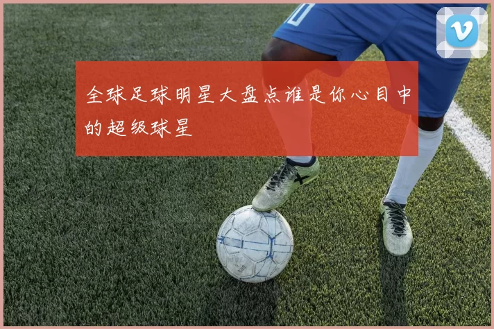 全球足球明星大盘点谁是你心目中的超级球星