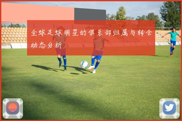 全球足球明星的俱乐部归属与转会动态分析