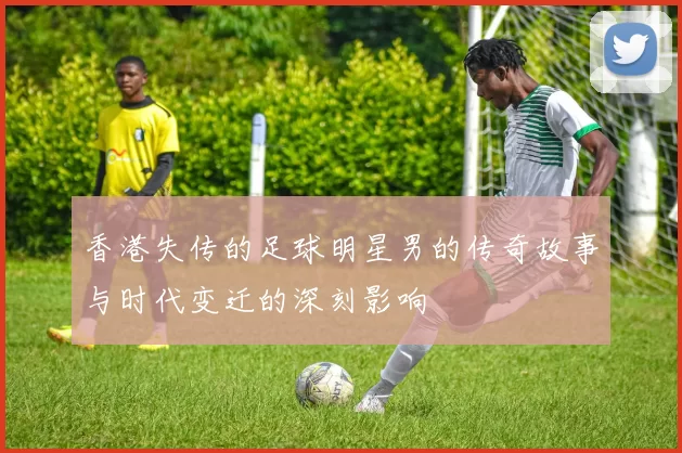 香港失传的足球明星男的传奇故事与时代变迁的深刻影响