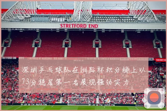 深圳乒乓球队在洲际杯积分榜上以73分稳居第一名展现强劲实力
