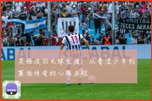 吴强谈羽毛球生涯：从青涩少年到赛场传奇的心路历程