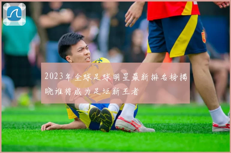 2023年全球足球明星最新排名榜揭晓谁将成为足坛新王者