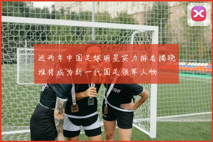 近两年中国足球明星实力排名揭晓谁将成为新一代国足领军人物