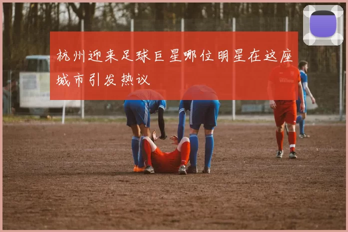 杭州迎来足球巨星哪位明星在这座城市引发热议