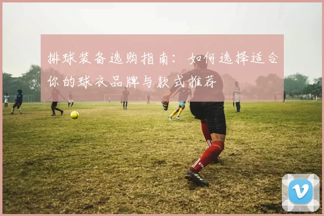 排球装备选购指南：如何选择适合你的球衣品牌与款式推荐