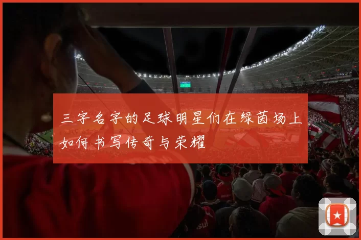 三字名字的足球明星们在绿茵场上如何书写传奇与荣耀