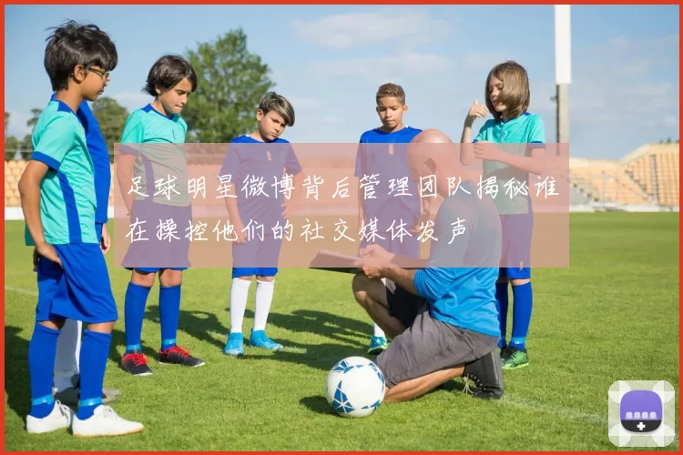 足球明星微博背后管理团队揭秘谁在操控他们的社交媒体发声