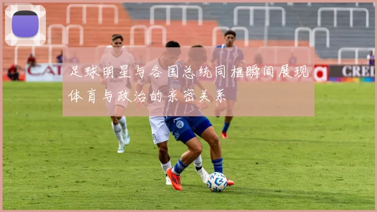 足球明星与各国总统同框瞬间展现体育与政治的亲密关系