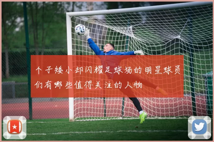 个子矮小却闪耀足球场的明星球员们有哪些值得关注的人物