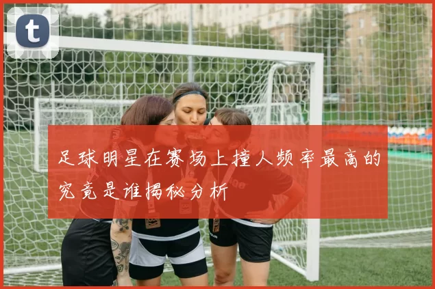 足球明星在赛场上撞人频率最高的究竟是谁揭秘分析