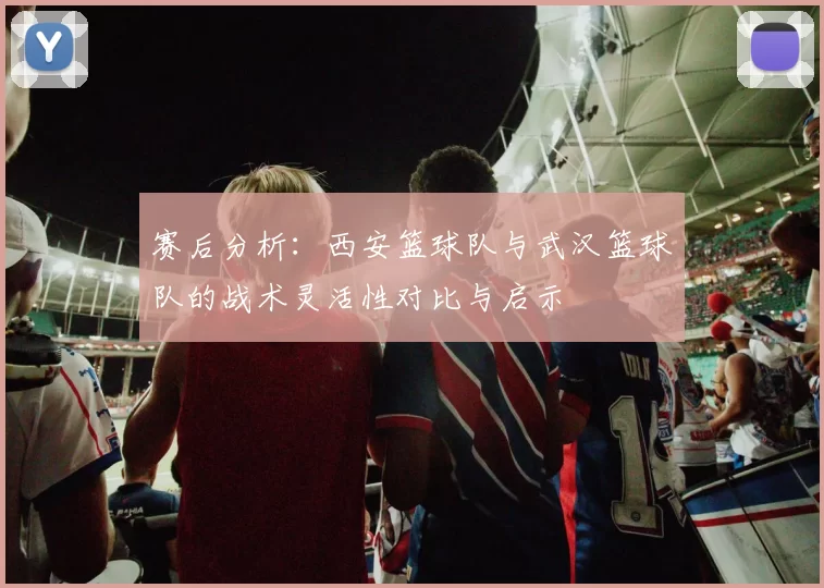 赛后分析：西安篮球队与武汉篮球队的战术灵活性对比与启示