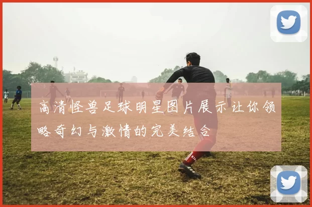 高清怪兽足球明星图片展示让你领略奇幻与激情的完美结合