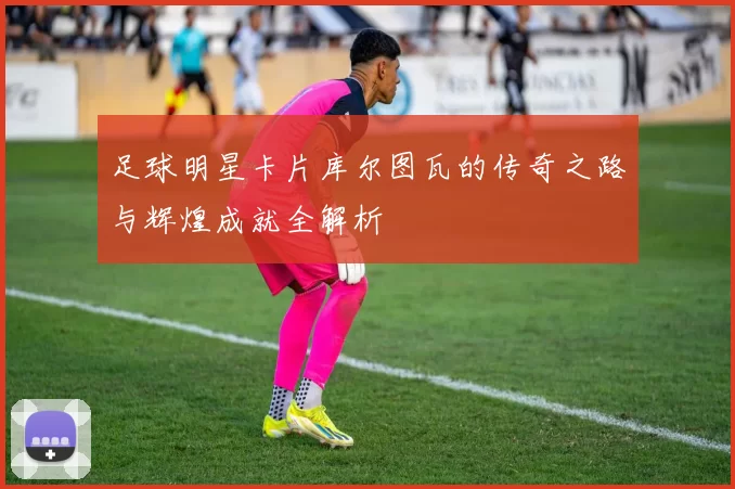 足球明星卡片库尔图瓦的传奇之路与辉煌成就全解析