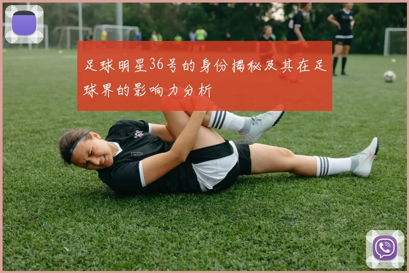 足球明星36号的身份揭秘及其在足球界的影响力分析