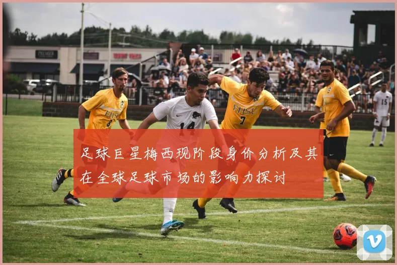 足球巨星梅西现阶段身价分析及其在全球足球市场的影响力探讨