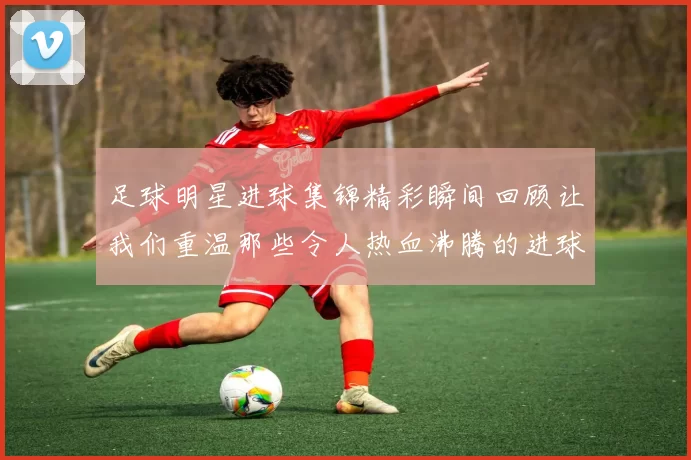 足球明星进球集锦精彩瞬间回顾让我们重温那些令人热血沸腾的进球时刻