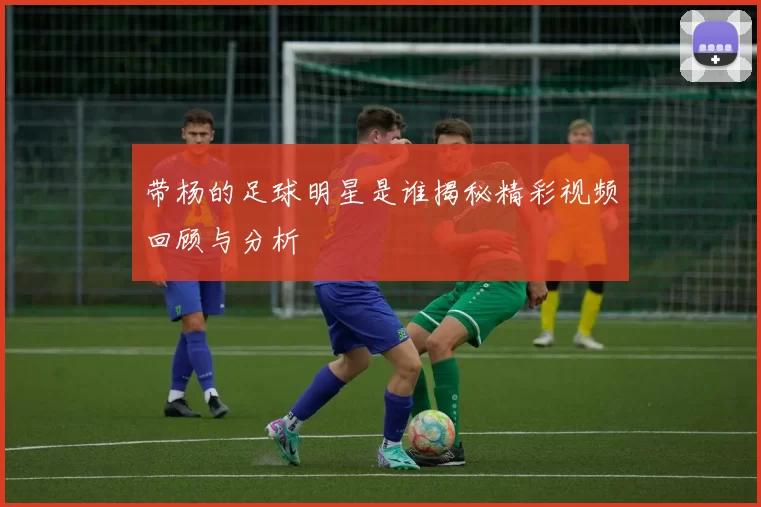 带杨的足球明星是谁揭秘精彩视频回顾与分析